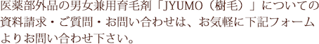 医薬部外品の男女兼用育毛剤「JYUMO（樹毛）」についての資料請求・ご質問・お問い合わせは、お気軽に下記フォームよりお問い合わせ下さい。