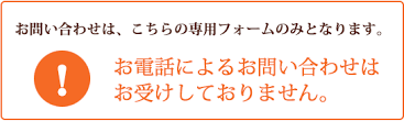 お問い合わせはこちらの専用フォームのみとなります。お電話によるお問い合わせはお受けしておりません。