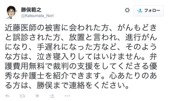 勝俣範之さんはTwitterを使っています___近藤医師の被害に会われた方、がんもどきと誤診された方、放置と言われ、進行がんになり、手遅れになった方など、そのような方は、泣き寝入りしてはいけません。弁護費用無料で裁判の支援をしてくださる優秀な弁護士を紹介できます。心あたりのある方は、勝俣まで連絡をください。_
