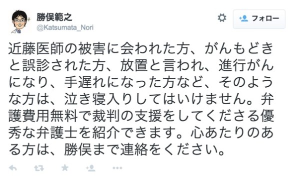 勝俣範之さんはTwitterを使っています___近藤医師の被害に会われた方、がんもどきと誤診された方、放置と言われ、進行がんになり、手遅れになった方など、そのような方は、泣き寝入りしてはいけません。弁護費用無料で裁判の支援をしてくださる優秀な弁護士を紹介できます。心あたりのある方は、勝俣まで連絡をください。_